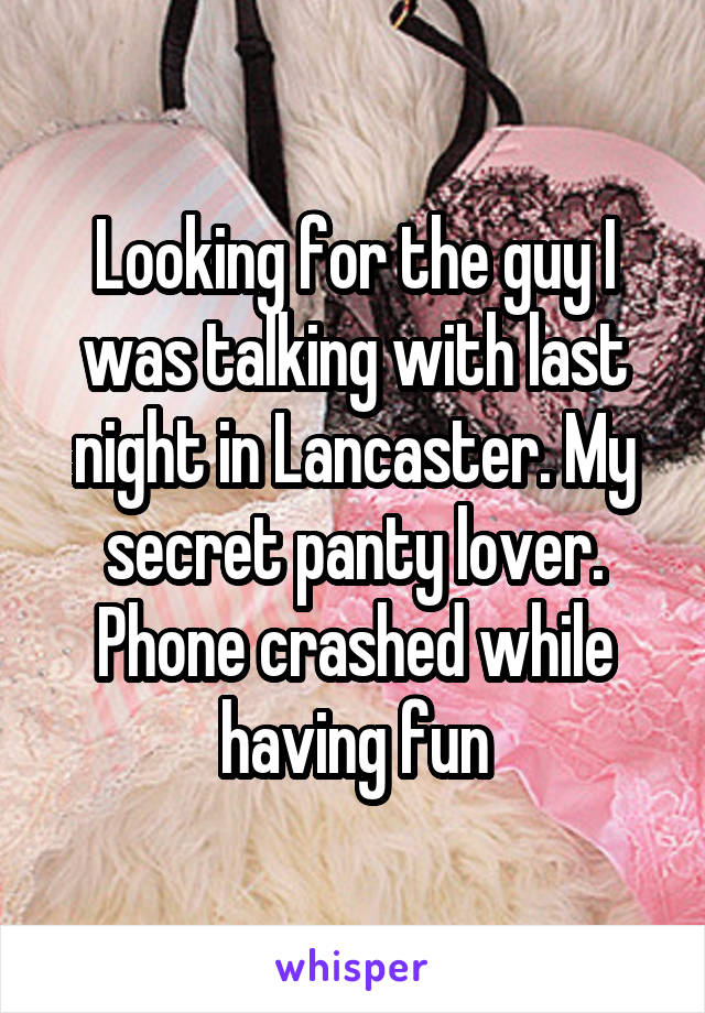 Looking for the guy I was talking with last night in Lancaster. My secret panty lover. Phone crashed while having fun