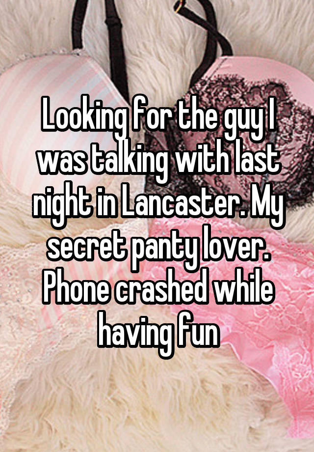 Looking for the guy I was talking with last night in Lancaster. My secret panty lover. Phone crashed while having fun