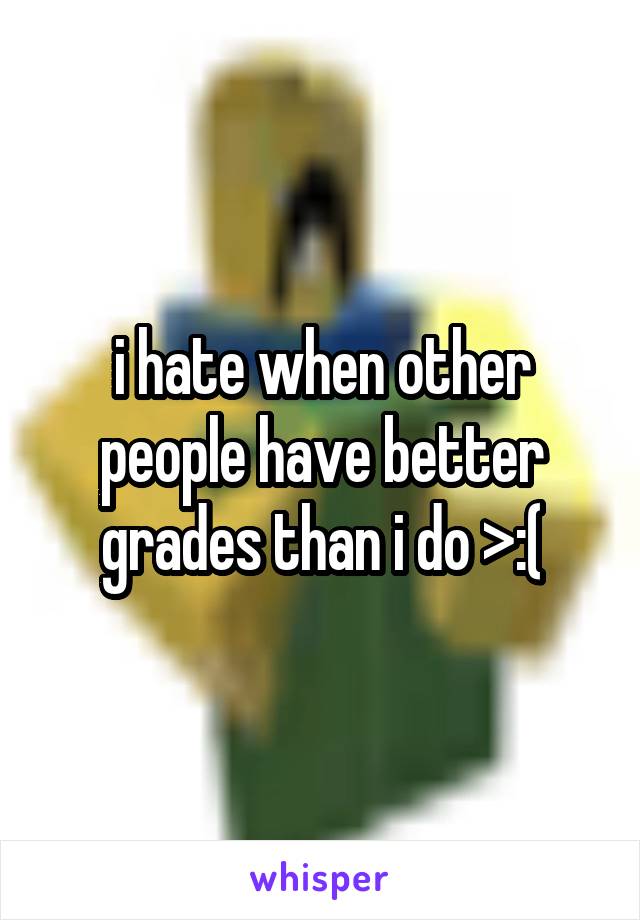 i hate when other people have better grades than i do >:(