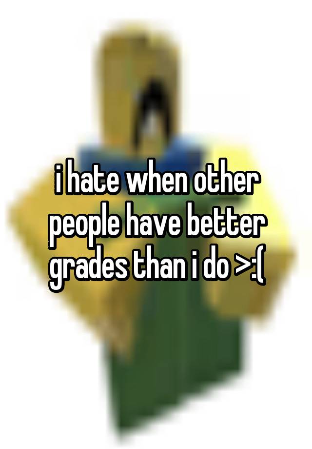 i hate when other people have better grades than i do >:(