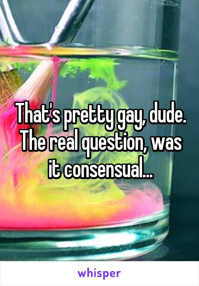 That's pretty gay, dude. The real question, was it consensual...