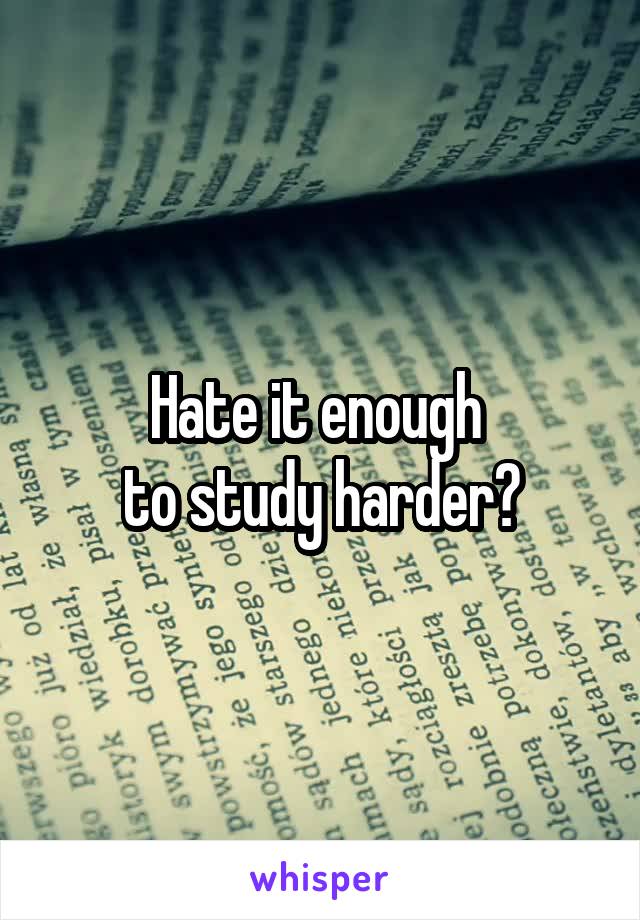 Hate it enough 
to study harder?