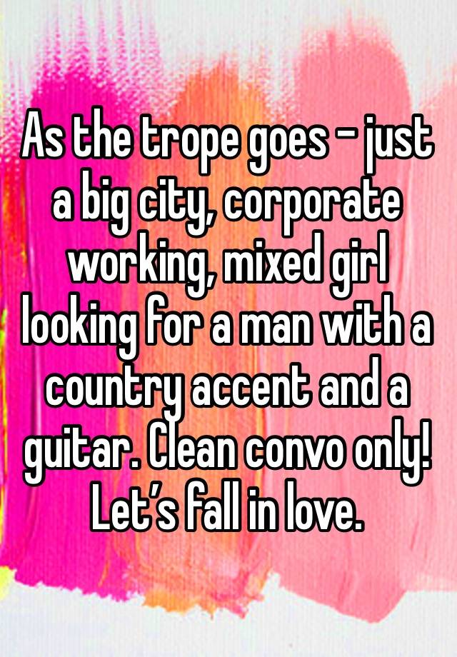 As the trope goes - just a big city, corporate working, mixed girl looking for a man with a country accent and a guitar. Clean convo only! Let’s fall in love.