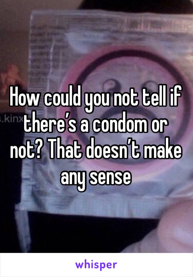 How could you not tell if there’s a condom or not? That doesn’t make any sense 