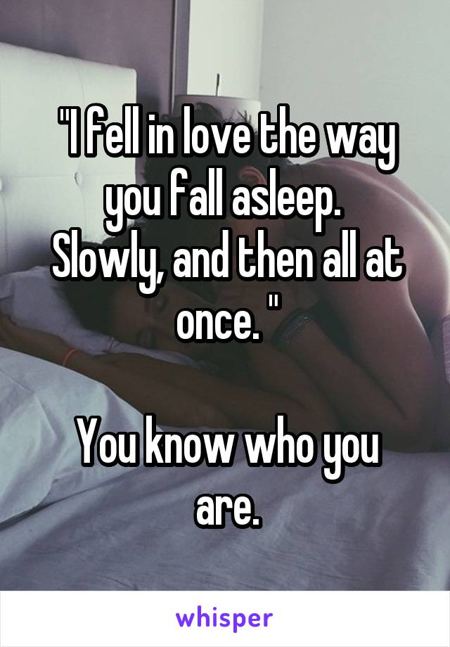 "I fell in love the way you fall asleep. 
Slowly, and then all at once. "

You know who you are.