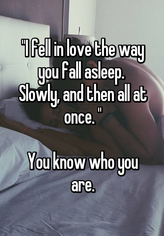 "I fell in love the way you fall asleep. 
Slowly, and then all at once. "

You know who you are.