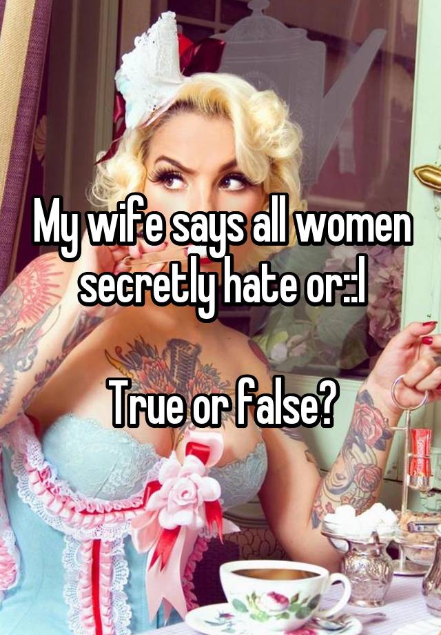 My wife says all women secretly hate or::l

True or false?