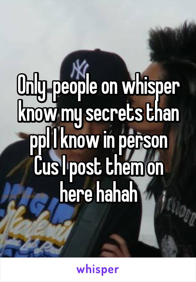 Only  people on whisper know my secrets than ppl I know in person
Cus I post them on here hahah