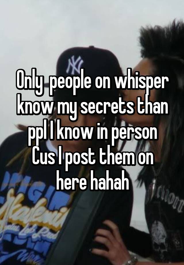 Only  people on whisper know my secrets than ppl I know in person
Cus I post them on here hahah