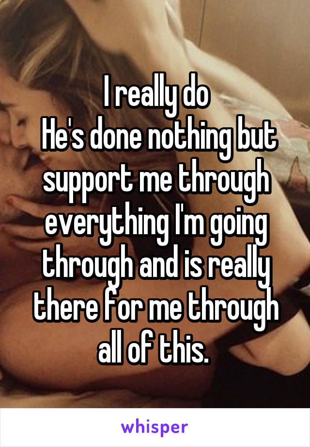 I really do
 He's done nothing but support me through everything I'm going through and is really there for me through all of this. 