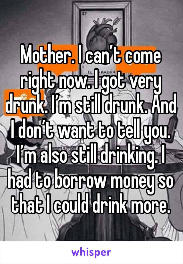 Mother. I can’t come right now. I got very drunk. I’m still drunk. And I don’t want to tell you. I’m also still drinking. I had to borrow money so that I could drink more. 