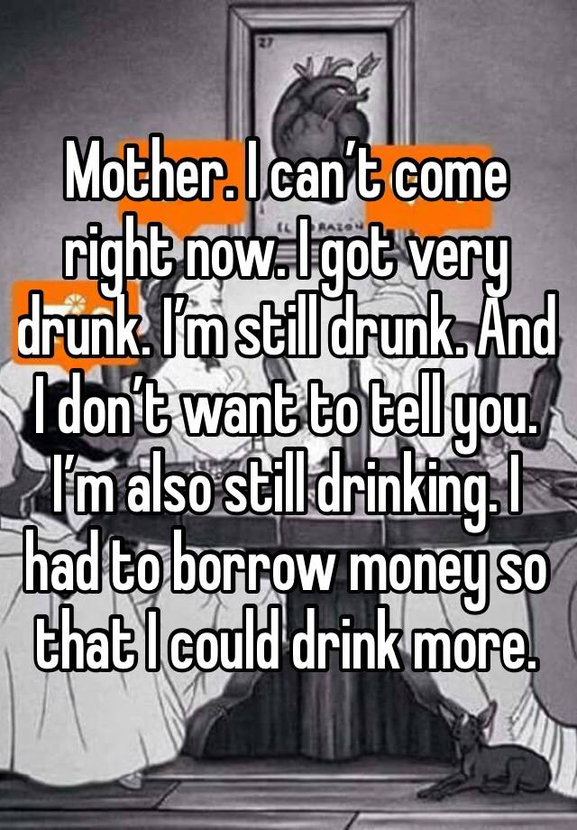 Mother. I can’t come right now. I got very drunk. I’m still drunk. And I don’t want to tell you. I’m also still drinking. I had to borrow money so that I could drink more. 