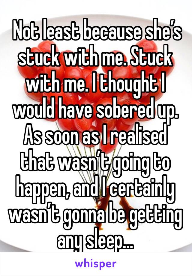  Not least because she’s stuck with me. Stuck with me. I thought I would have sobered up. As soon as I realised that wasn’t going to happen, and I certainly wasn’t gonna be getting any sleep… 