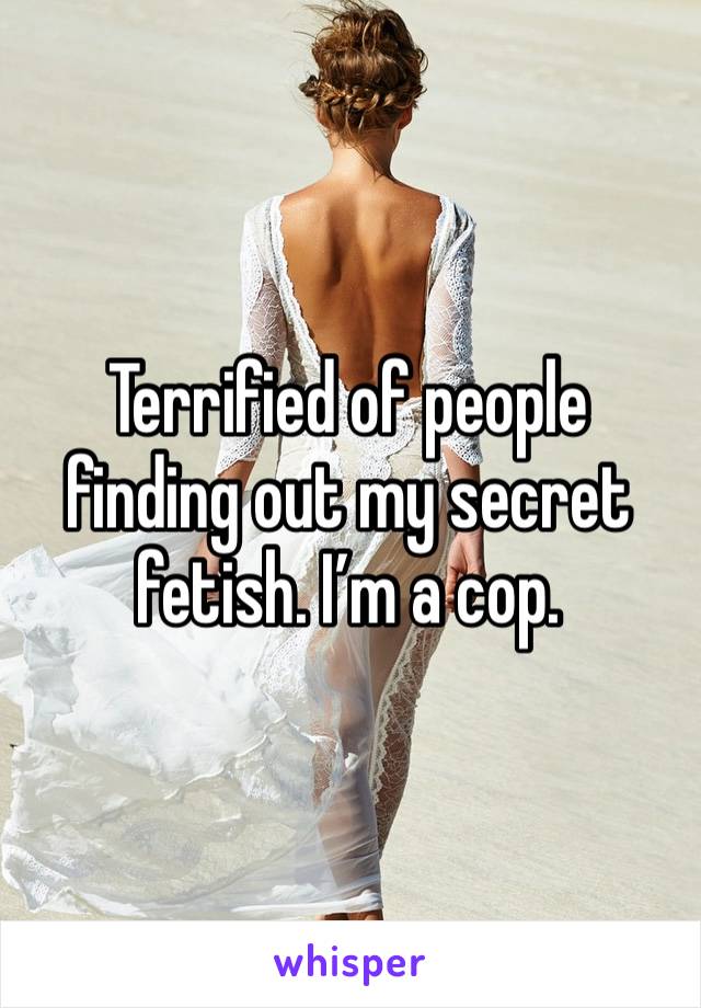 Terrified of people finding out my secret fetish. I’m a cop. 