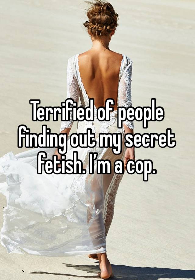 Terrified of people finding out my secret fetish. I’m a cop. 