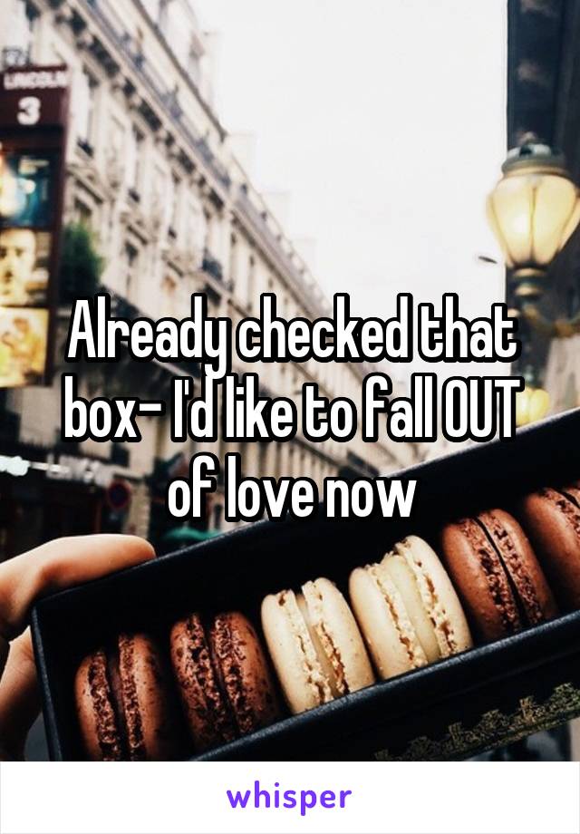 Already checked that box- I'd like to fall OUT of love now