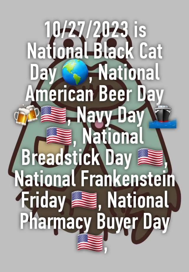 10/27/2023 is National Black Cat Day 🌎, National American Beer Day 🍻🇺🇲, Navy Day 🚢🇺🇲, National Breadstick Day 🇺🇲, National Frankenstein Friday 🇺🇲, National Pharmacy Buyer Day 🇺🇲, 