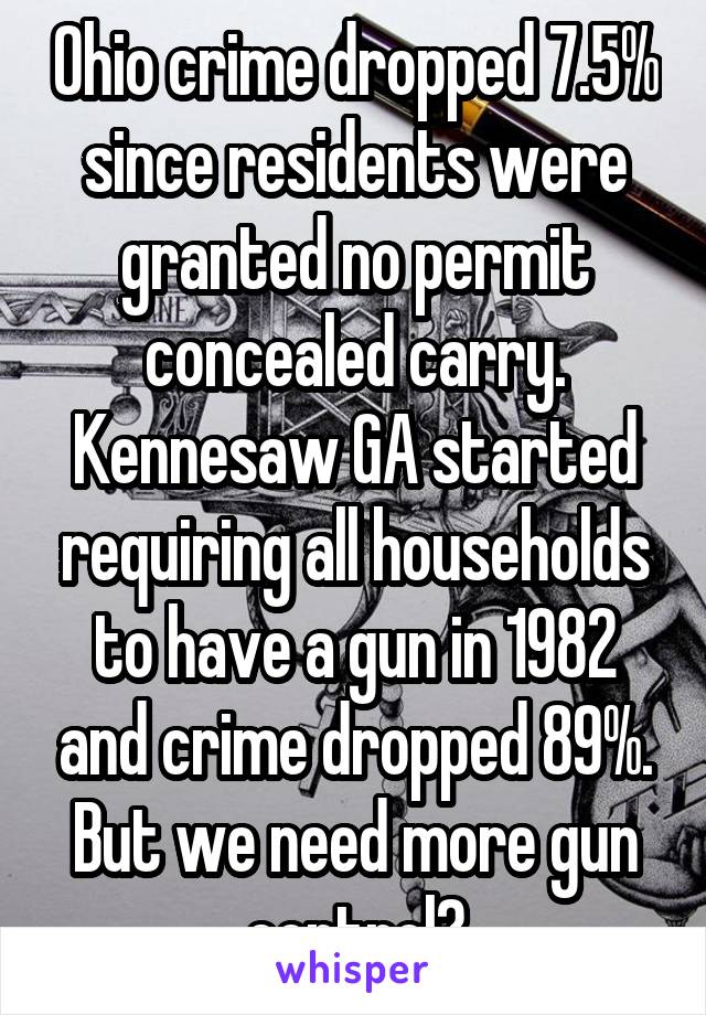 Ohio crime dropped 7.5% since residents were granted no permit concealed carry. Kennesaw GA started requiring all households to have a gun in 1982 and crime dropped 89%. But we need more gun control?