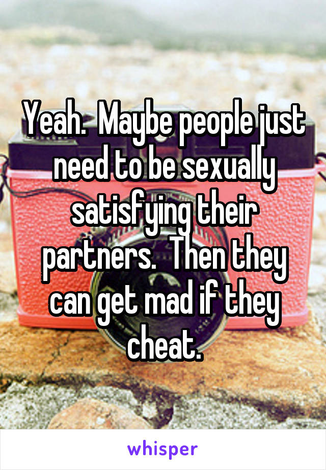 Yeah.  Maybe people just need to be sexually satisfying their partners.  Then they can get mad if they cheat.