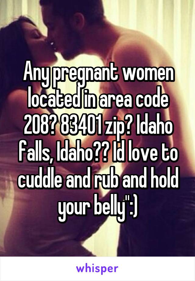 Any pregnant women located in area code 208? 83401 zip? Idaho falls, Idaho?? Id love to cuddle and rub and hold your belly":)