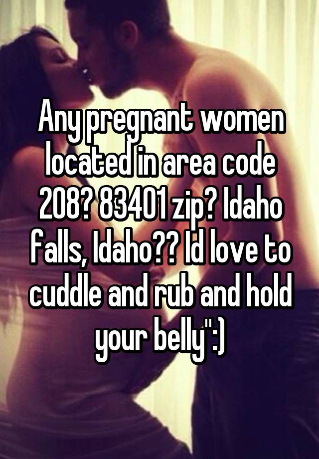 Any pregnant women located in area code 208? 83401 zip? Idaho falls, Idaho?? Id love to cuddle and rub and hold your belly":)