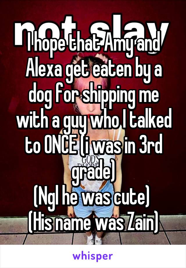 I hope that Amy and Alexa get eaten by a dog for shipping me with a guy who I talked to ONCE (i was in 3rd grade)
(Ngl he was cute) 
(His name was Zain)