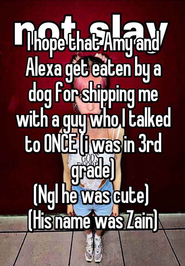 I hope that Amy and Alexa get eaten by a dog for shipping me with a guy who I talked to ONCE (i was in 3rd grade)
(Ngl he was cute) 
(His name was Zain)