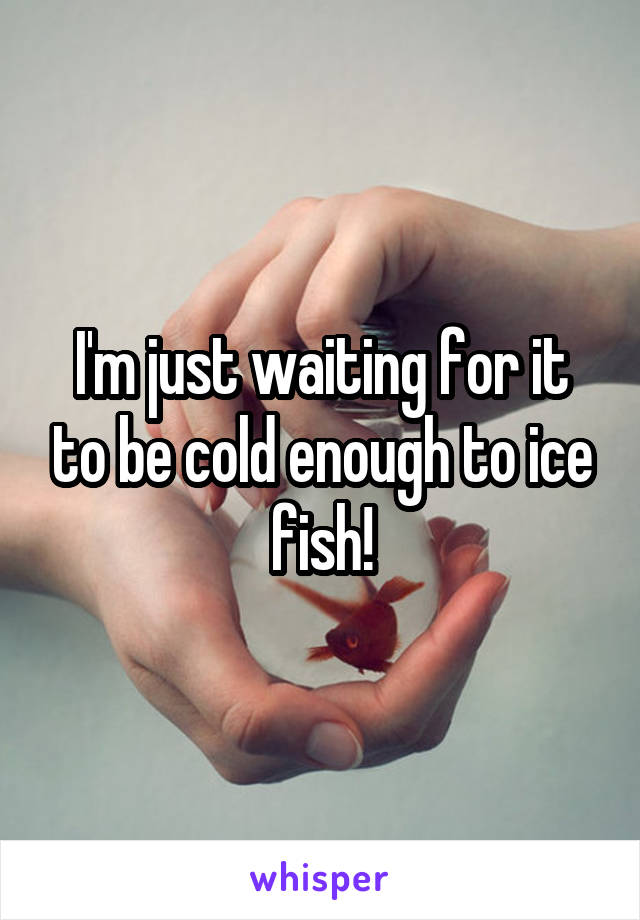 I'm just waiting for it to be cold enough to ice fish!