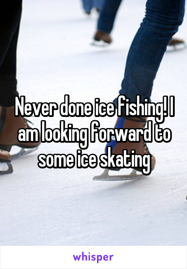 Never done ice fishing! I am looking forward to some ice skating