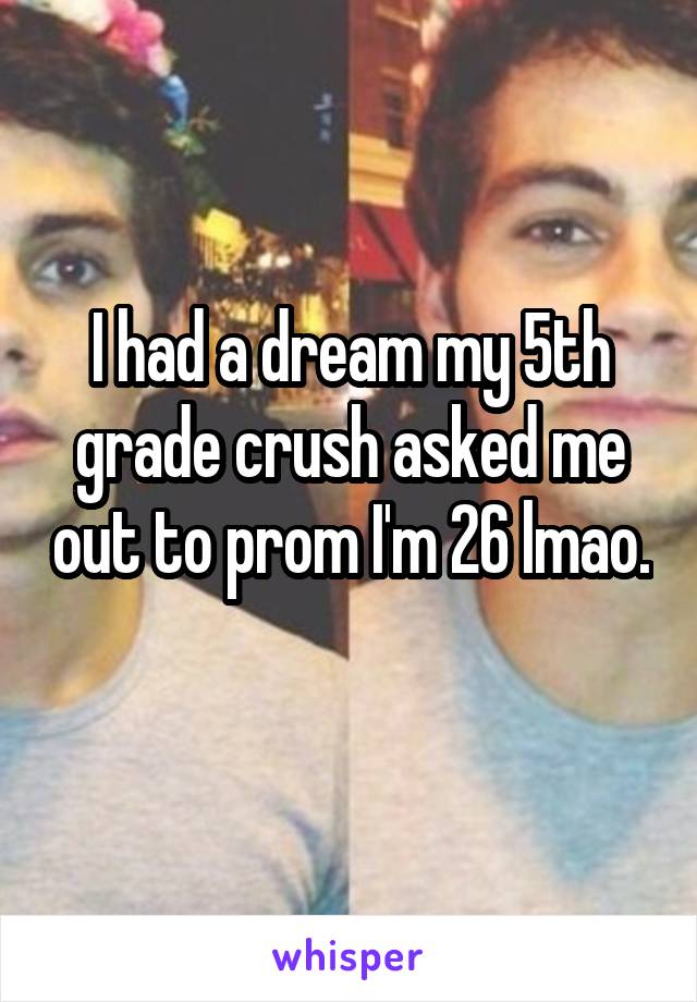 I had a dream my 5th grade crush asked me out to prom I'm 26 lmao. 