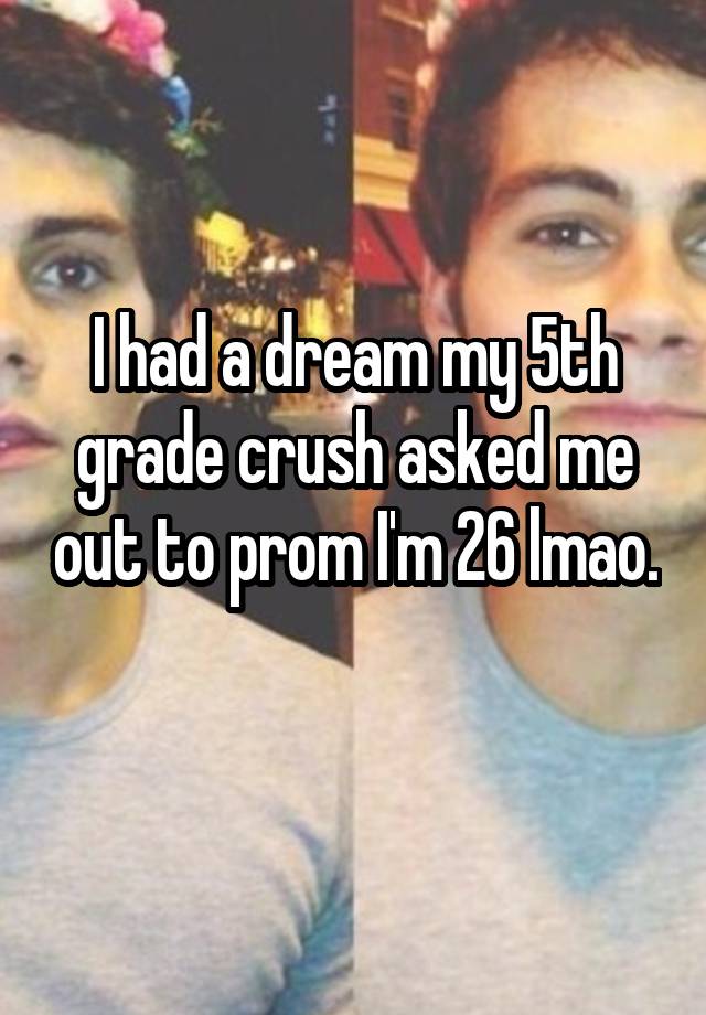 I had a dream my 5th grade crush asked me out to prom I'm 26 lmao. 