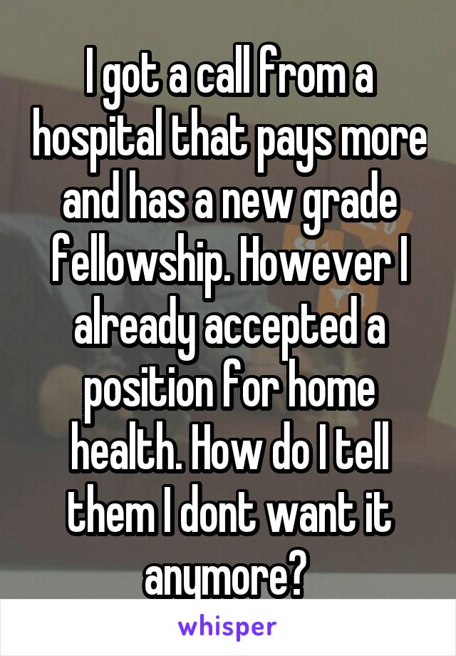 I got a call from a hospital that pays more and has a new grade fellowship. However I already accepted a position for home health. How do I tell them I dont want it anymore? 