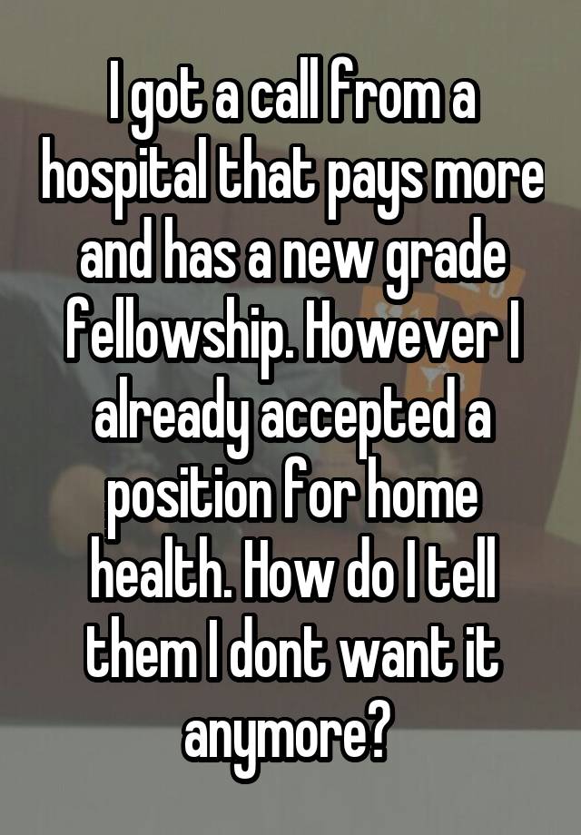 I got a call from a hospital that pays more and has a new grade fellowship. However I already accepted a position for home health. How do I tell them I dont want it anymore? 