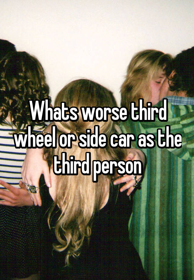 Whats worse third wheel or side car as the third person