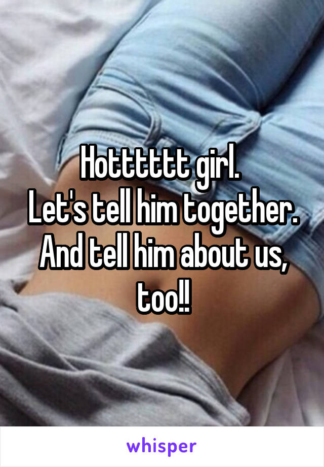 Hotttttt girl. 
Let's tell him together.
And tell him about us, too!!