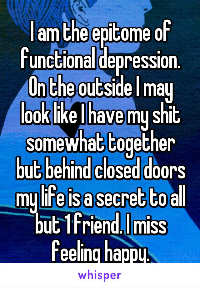 I am the epitome of functional depression. On the outside I may look like I have my shit somewhat together but behind closed doors my life is a secret to all but 1 friend. I miss feeling happy.