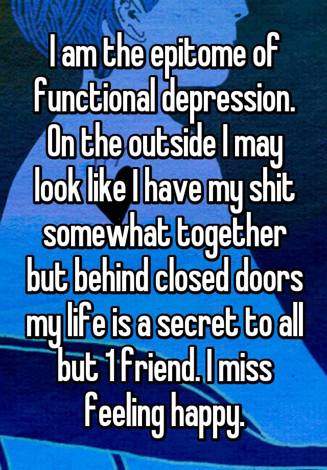 I am the epitome of functional depression. On the outside I may look like I have my shit somewhat together but behind closed doors my life is a secret to all but 1 friend. I miss feeling happy.