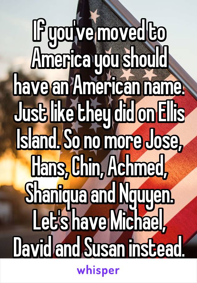 If you've moved to America you should have an American name. Just like they did on Ellis Island. So no more Jose, Hans, Chin, Achmed, Shaniqua and Nguyen. Let's have Michael, David and Susan instead.