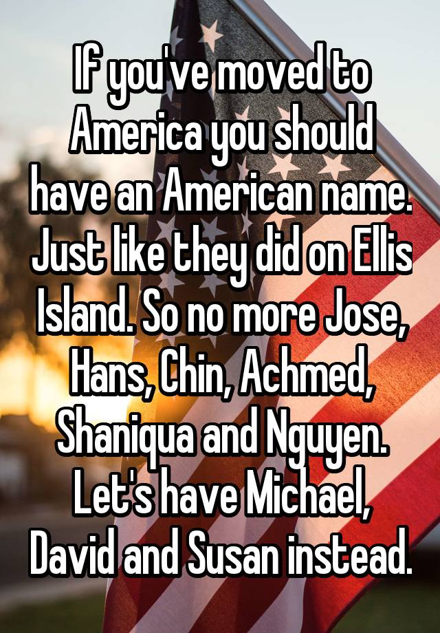 If you've moved to America you should have an American name. Just like they did on Ellis Island. So no more Jose, Hans, Chin, Achmed, Shaniqua and Nguyen. Let's have Michael, David and Susan instead.