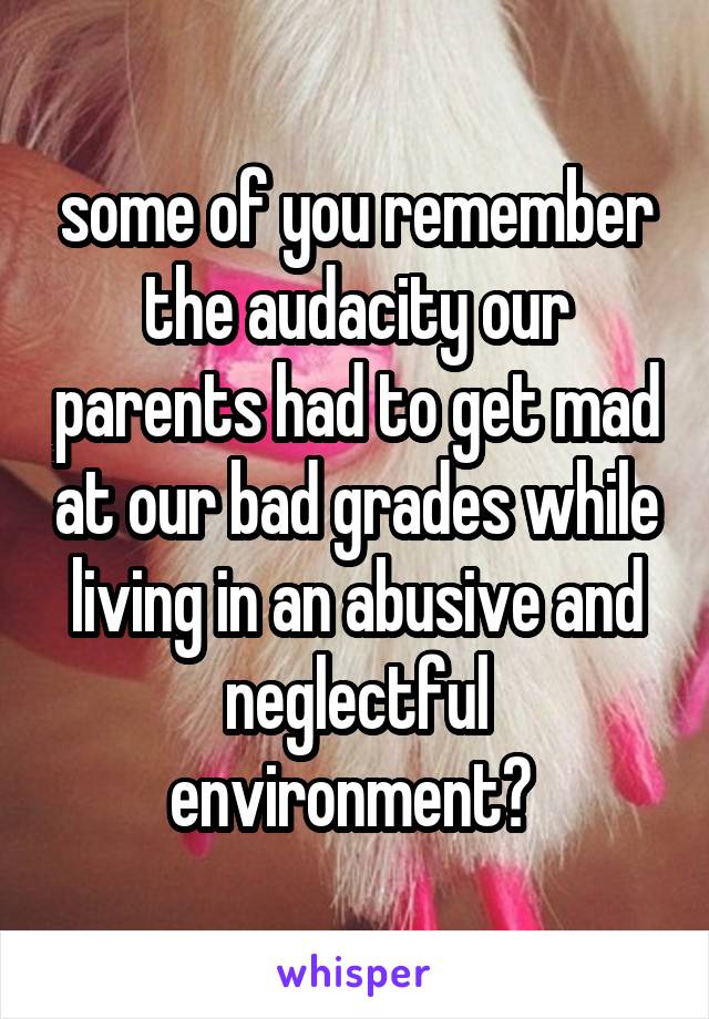 some of you remember the audacity our parents had to get mad at our bad grades while living in an abusive and neglectful environment? 