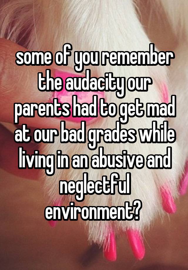 some of you remember the audacity our parents had to get mad at our bad grades while living in an abusive and neglectful environment? 