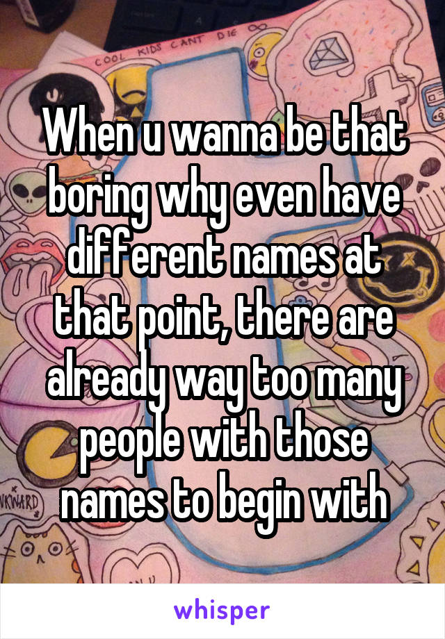 When u wanna be that boring why even have different names at that point, there are already way too many people with those names to begin with