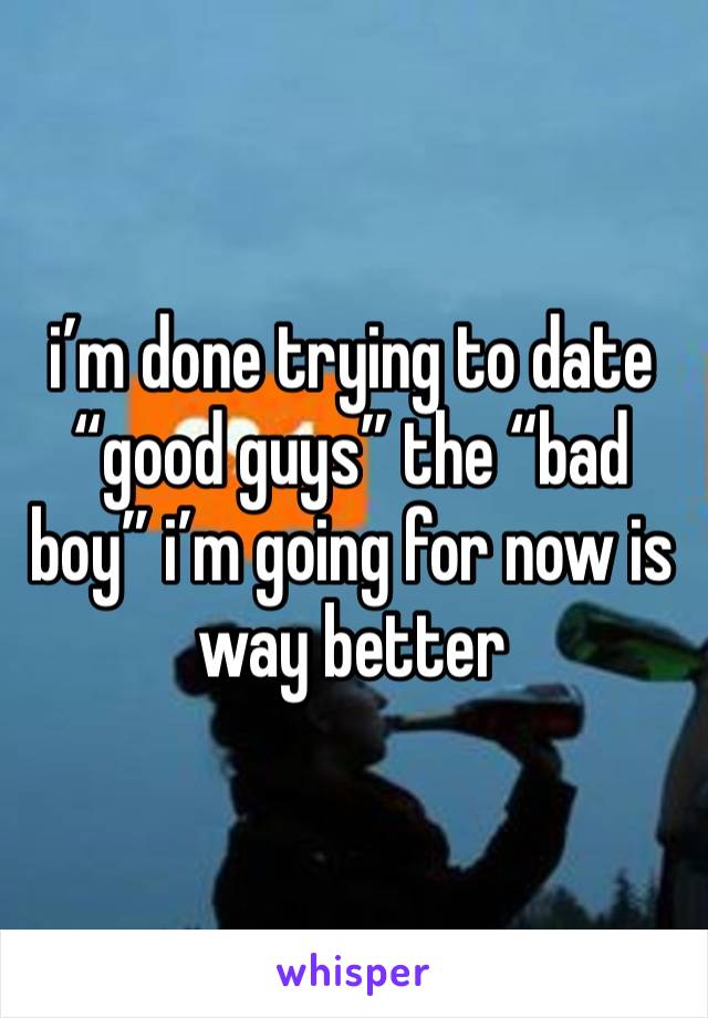i’m done trying to date “good guys” the “bad boy” i’m going for now is way better