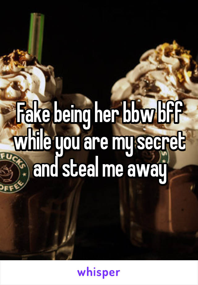 Fake being her bbw bff while you are my secret and steal me away