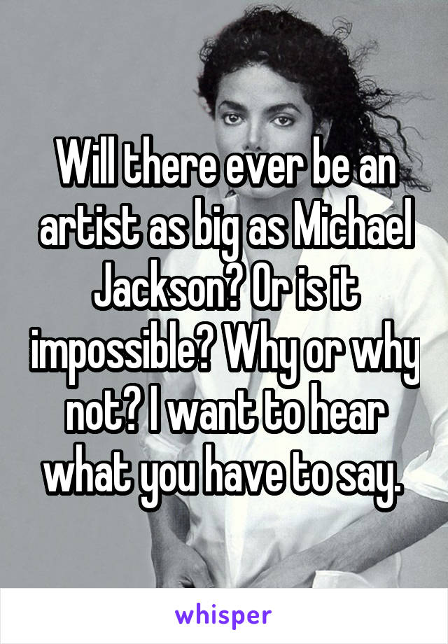 Will there ever be an artist as big as Michael Jackson? Or is it impossible? Why or why not? I want to hear what you have to say. 