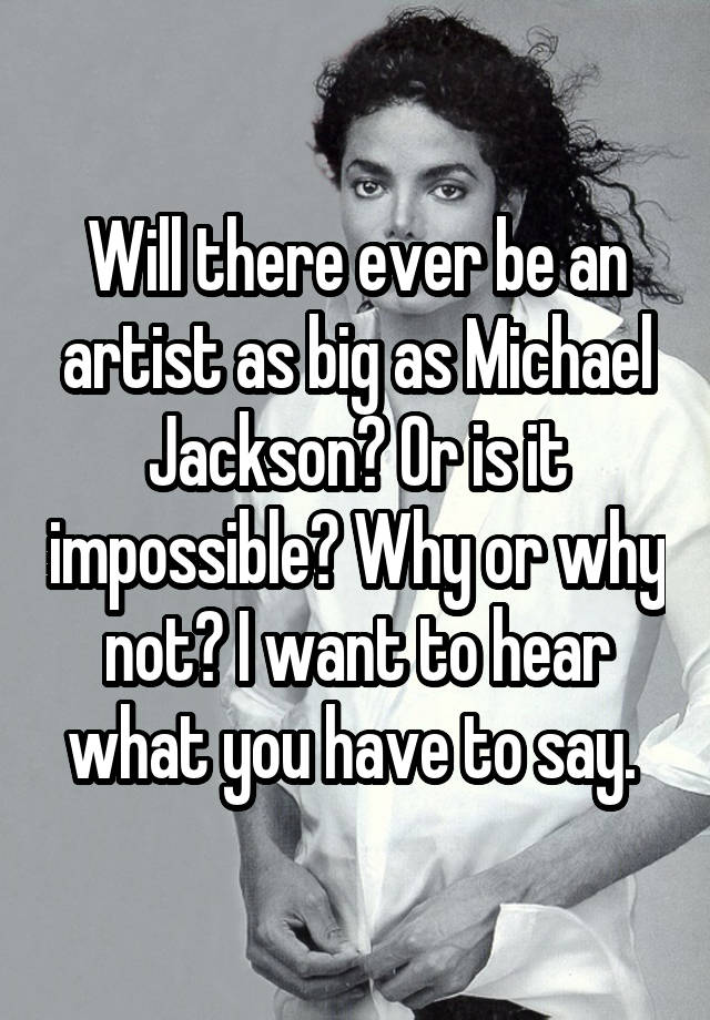 Will there ever be an artist as big as Michael Jackson? Or is it impossible? Why or why not? I want to hear what you have to say. 