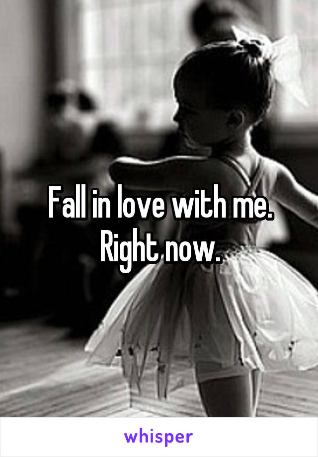 Fall in love with me. Right now.