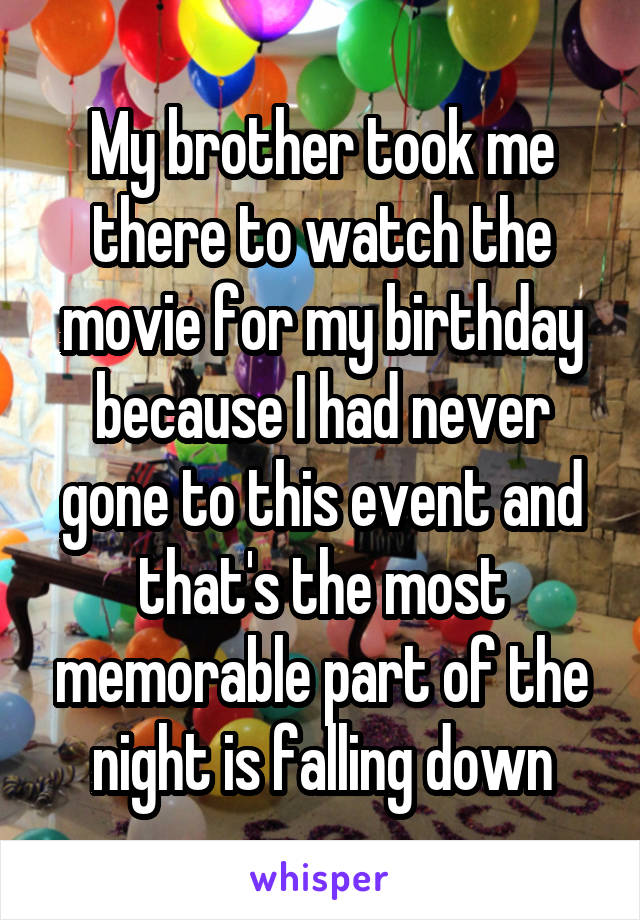 My brother took me there to watch the movie for my birthday because I had never gone to this event and that's the most memorable part of the night is falling down