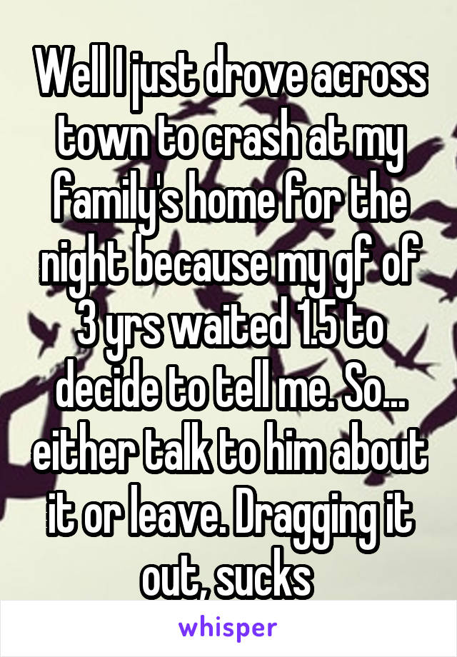 Well I just drove across town to crash at my family's home for the night because my gf of 3 yrs waited 1.5 to decide to tell me. So... either talk to him about it or leave. Dragging it out, sucks 