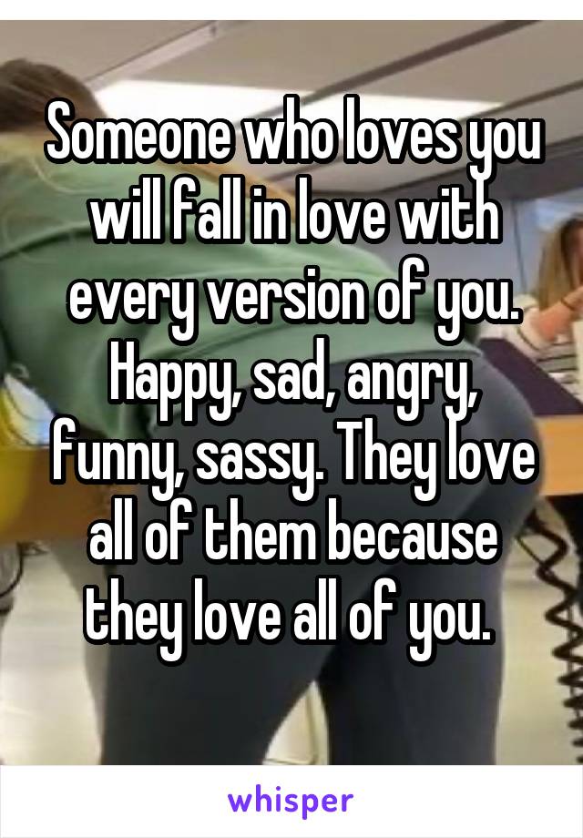 Someone who loves you will fall in love with every version of you. Happy, sad, angry, funny, sassy. They love all of them because they love all of you. 
